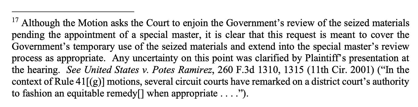  Although the Motion asks the Court to enjoin the Government’s review of the seized materials pending the appointment of a special master, it is clear that this request is meant to cover the Government’s temporary use of the seized materials and extend into the special master’s review process as appropriate. Any uncertainty on this point was clarified by Plaintiff’s presentation at the hearing. See United States v. Potes Ramirez, 260 F.3d 1310, 1315 (11th Cir. 2001) (“In the context of Rule 41[(g)] motions, several circuit courts have remarked on a district court’s authority to fashion an equitable remedy[] when appropriate . . . .”).