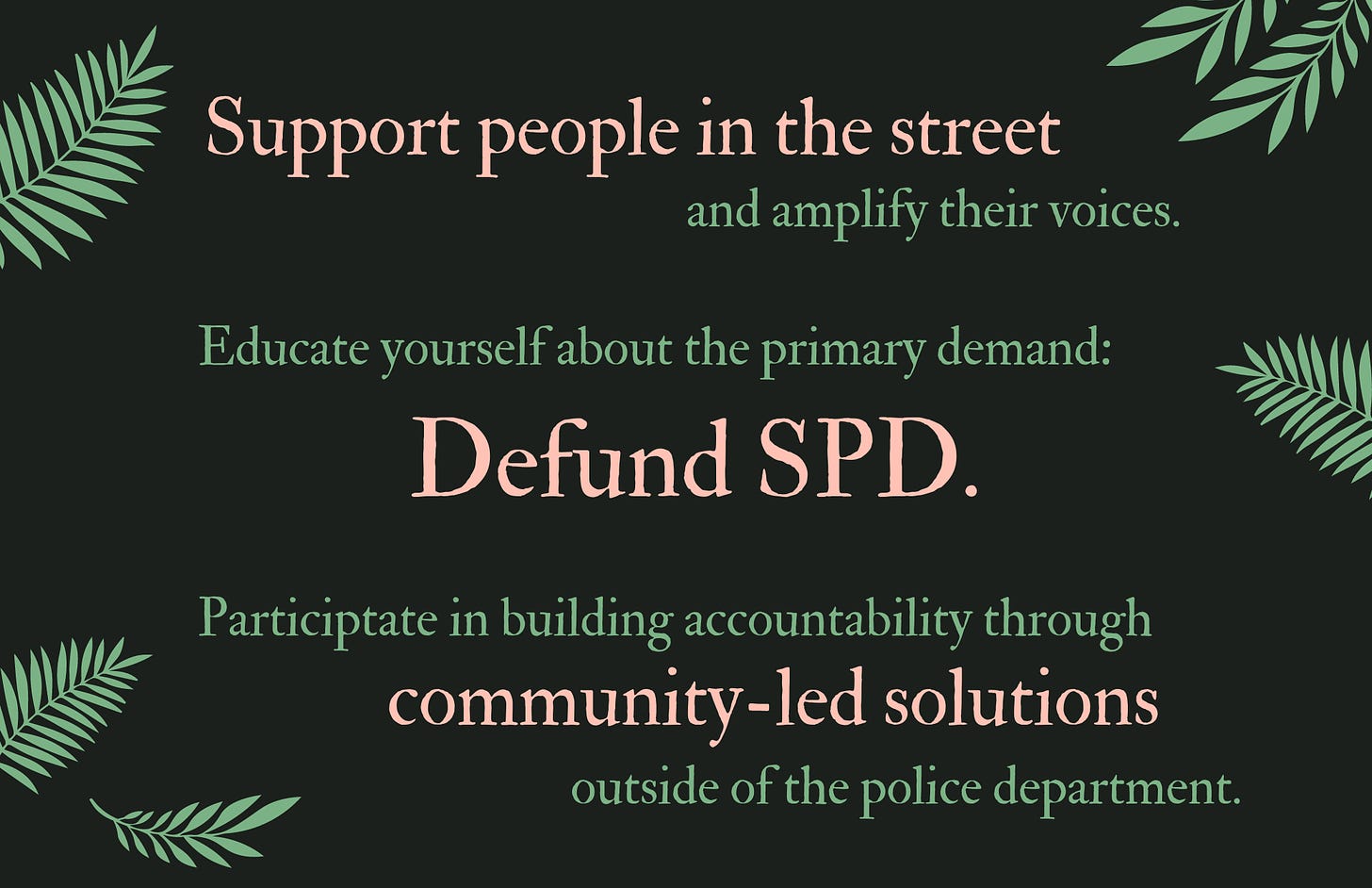 Support people in the street and amplify their voices. Educate yourself about the primary demand: Defund SPD. Participate in building accountability through community-led solutions outside of the police department.