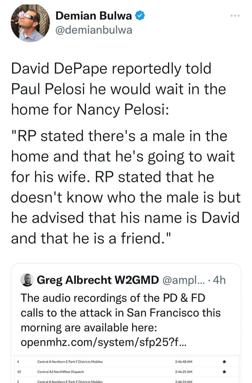 May be a Twitter screenshot of 1 person and text that says 'Demian Bulwa @demianbulwa David DePape reportedly told Paul Pelosi he would wait in the home for Nancy Pelosi: "RP stated there's a male in the home and that he's going to wait for his wife. RP stated that he doesn't know who the male is but he advised that his name is David and that he is a friend." Greg Albrecht W2GMD @ampl... 4h The audio recordings of the PD & FD calls to the attack in San Francisco this morning are available here: openmhz.com/system/sfp25... CentralANortherE Contrel/A2NorthWstt 2:46/48AM 2.4625AM'