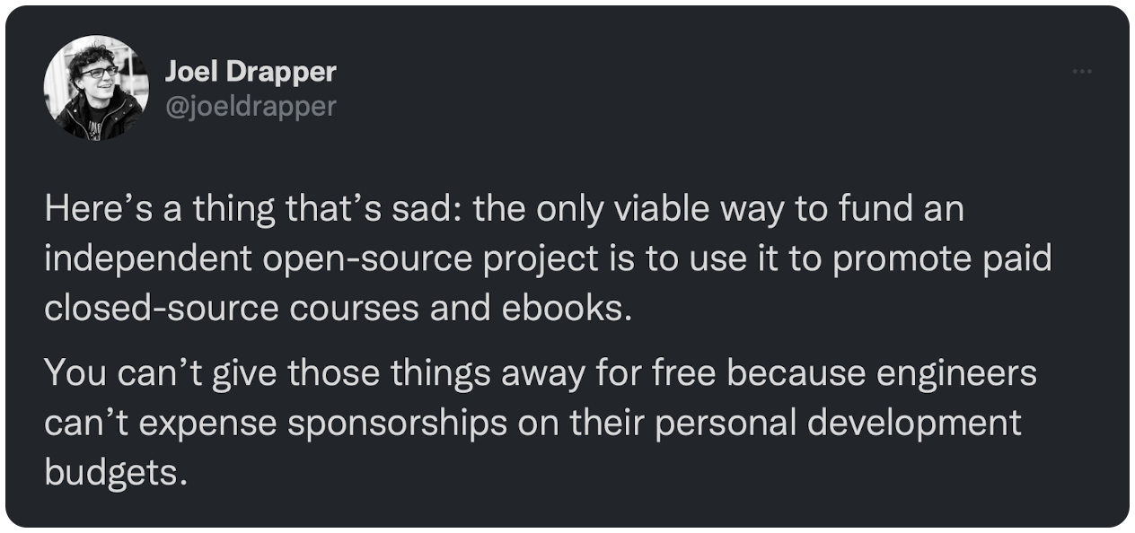 Here’s a thing that’s sad: the only viable way to fund an independent open-source project is to use it to promote paid closed-source courses and ebooks. You can’t give those things away for free because engineers can’t expense sponsorships on their personal development budgets.