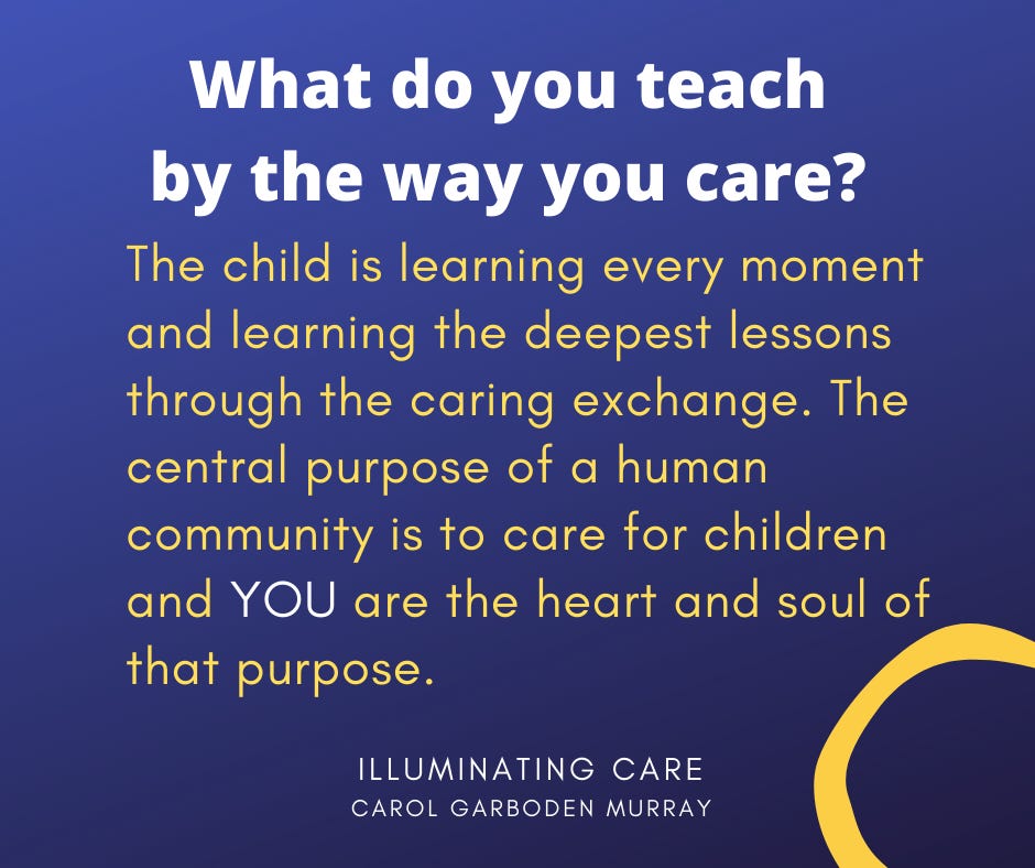 May be an image of text that says 'What do you teach by the way you care? The child is learning eeery every moment and learning the deepest lessons through the caring exchange. The central purpose of a human community is to care for children and YOU are the heart and soul of that purpose. ILLUMINATING CARE CAROL GARBODEN MURRAY'