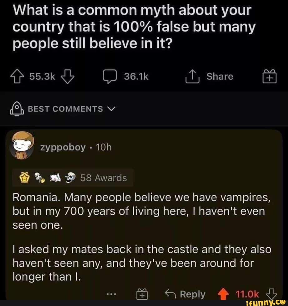 What is a common myth about your country that is 100% false but many people still believe in it?
qp 55.3k 361k Share
(2) BEST COMMENTS
zyppoboy
% 58 Awards
Romania. Many people believe we have vampires, but in my 700 years of living here, I haven't even seen one.
I asked my mates back in the castle and they also haven't seen any, and they've been around for longer than I.
Reply 11.0k Jb