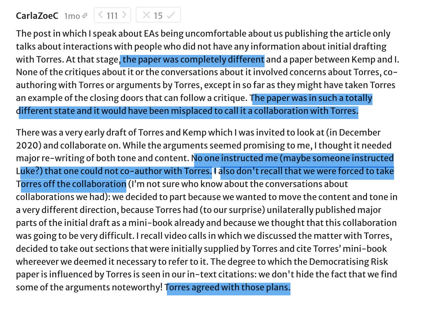 Carla Zoe: The post in which I speak about EAs being uncomfortable about us publishing the article only talks about interactions with people who did not have any information about initial drafting with Torres. At that stage, the paper was completely different and a paper between Kemp and I. None of the critiques about it or the conversations about it involved concerns about Torres, co-authoring with Torres or arguments by Torres, except in so far as they might have taken Torres an example of the closing doors that can follow a critique. The paper was in such a totally different state and it would have been misplaced to call it a collaboration with Torres.  There was a very early draft of Torres and Kemp which I was invited to look at (in December 2020) and collaborate on. While the arguments seemed promising to me, I thought it needed major re-writing of both tone and content. No one instructed me (maybe someone instructed Luke?) that one could not co-author with Torres. I also don't recall that we were forced to take Torres off the collaboration (I’m not sure who know about the conversations about collaborations we had): we decided to part because we wanted to move the content and tone in a very different direction, because Torres had (to our surprise) unilaterally published major parts of the initial draft as a mini-book already and because we thought that this collaboration was going to be very difficult. I recall video calls in which we discussed the matter with Torres, decided to take out sections that were initially supplied by Torres and cite Torres’ mini-book wherever we deemed it necessary to refer to it. The degree to which the Democratising Risk paper is influenced by Torres is seen in our in-text citations: we don't hide the fact that we find some of the arguments noteworthy! Torres agreed with those plans. 