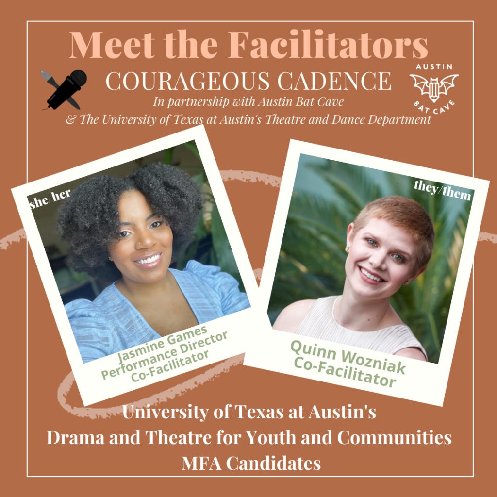 Meet the Facilitators of Courageous Cadence in partnership with Austin Bat Cave and the University of Texas at Austin's Theatre and Dance Department. Jasmine Games (she/her) performance director and co-facilitator. Quinn Wozniak they/them) co-facilitator. University of Texas at Austin's Drama and Theatre for Youth and Communities MFA Candidates.