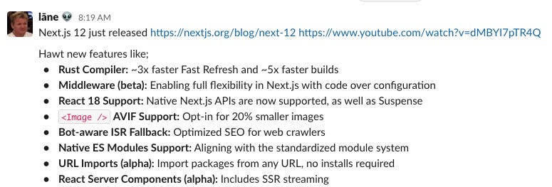Next.js 12 just released, Hawt new features like; Rust Compiler: ~3x faster Fast Refresh and ~5x faster builds Middleware (beta): Enabling full flexibility in Next.js with code over configuration React 18 Support: Native Next.js APIs are now supported, as well as Suspense <Image /> AVIF Support: Opt-in for 20% smaller images Bot-aware ISR Fallback: Optimized SEO for web crawlers Native ES Modules Support: Aligning with the standardized module system URL Imports (alpha): Import packages from any URL, no installs required React Server Components (alpha): Includes SSR streaming