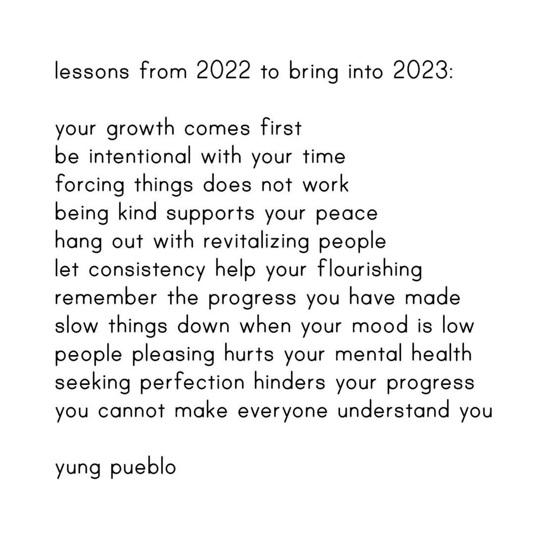 Black text on a white background that reads: "lessons from 2022 to bring into 2023: your growth comes first. be intentional with your time. forcing things does not work. being kind supports your peace. hang out with revitalizing people. let consistency help your flourishing. remember the progress you have made. slow things down when your mood is low. people pleasing hurts your mental health. seeking perfection hinders your progress. you cannot make everyone understand you. - yung pueblo"