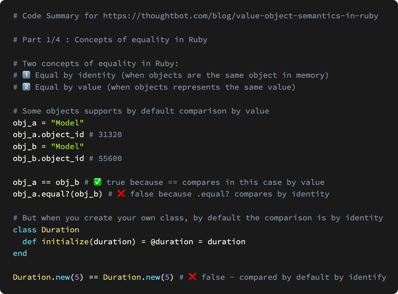 # Code Summary for https://thoughtbot.com/blog/value-object-semantics-in-ruby  # Part 1/4 : Concepts of equality in Ruby  # Two concepts of equality in Ruby: # 1️⃣ Equal by&nbsp;identity&nbsp;(when objects are the same object in memory) # 2️⃣ Equal by value (when objects represents the same value)  # Some objects supports by default comparison by value obj_a = "Model" obj_a.object_id # 31320  obj_b = "Model" obj_b.object_id # 55600  obj_a == obj_b # ✅ true because == compares in this case by value obj_a.equal?(obj_b) # ❌ false because .equal? compares by identity  # But when you create your own class, by default the comparison is by identity class Duration   def initialize(duration) = @duration = duration end  Duration.new(5) == Duration.new(5) # ❌ false - compared by default by identify