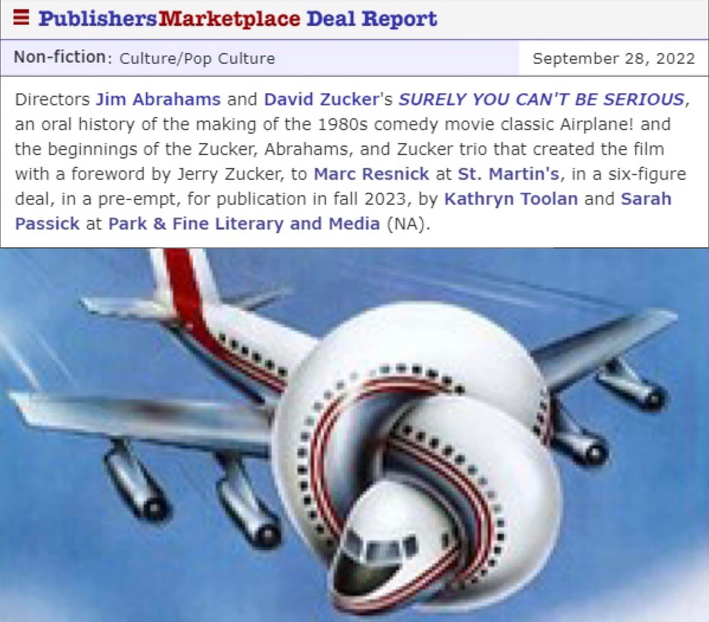 May be an image of text that says 'Publishers Marketplac Deal Report Non-fiction: Culture/Pop Culture September 28, 2022 Directors Jim Abrahams and David Zucker's SURELY YOU CAN'T BE SERIOUS, an oral history of the making of the 1980s comedy movie classic Airplane! and the beginnings of the Zucker, Abrahams, and Zucker trio that created the film with foreword by Jerry Zucker, to Marc Resnick at St. Martin's, in a six-figure deal,in a pre-empt, for publication in fall 2023, by Kathryn Toolan and Sarah Passick at Park & Fine Literary and Media (NA).'