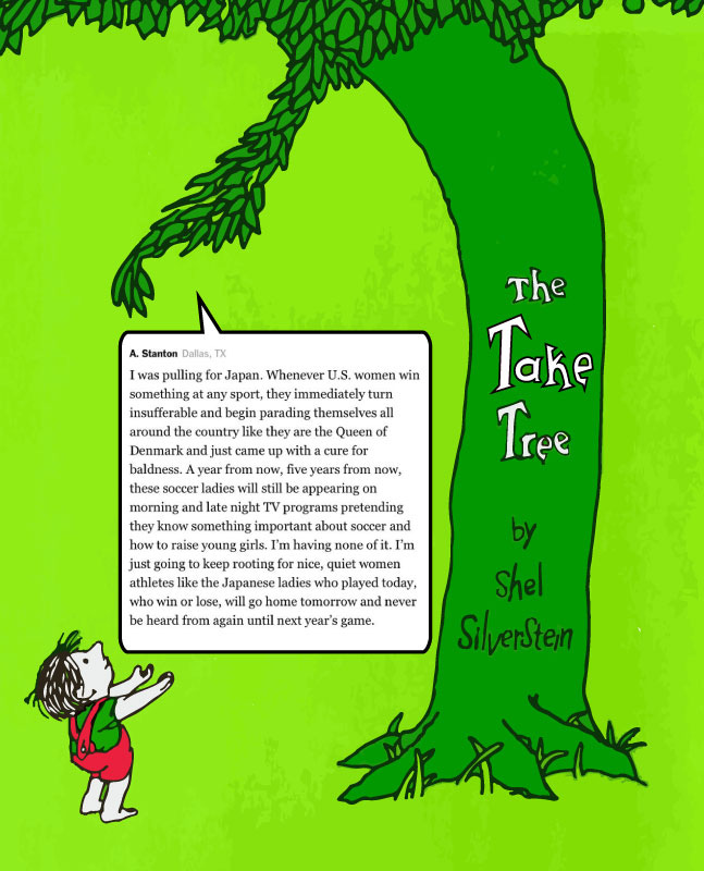An image of the Shel Silverstein-inspired Take Tree handing out a truly odious NY Times comment from A. Stanton of Dallas, TX, which reads: “I was pulling for Japan. Whenever U.S. women win something at any sport, they immediately turn insufferable and begin parading themselves all around the country like they are the Queen of Denmark and just came up with a cure for baldness. A year from now, five years from now, these soccer ladies will still be appearing on morning and late night TV programs pretending they know something important about soccer and how to raise young girls. I'm having none of it. I'm just going to keep rooting for nice, quiet women athletes like the Japanese ladies who played today, who win or lose, will go home tomorrow and never be heard from again until next year's game.” An image of the Shel Silverstein-inspired Take Tree handing out a truly odious NY Times comment from A. Stanton of Dallas, TX, which reads: “I was pulling for Japan. Whenever U.S. women win something at any sport, they immediately turn insufferable and begin parading themselves all around the country like they are the Queen of Denmark and just came up with a cure for baldness. A year from now, five years from now, these soccer ladies will still be appearing on morning and late night TV programs pretending they know something important about soccer and how to raise young girls. I'm having none of it. I'm just going to keep rooting for nice, quiet women athletes like the Japanese ladies who played today, who win or lose, will go home tomorrow and never be heard from again until next year's game.”