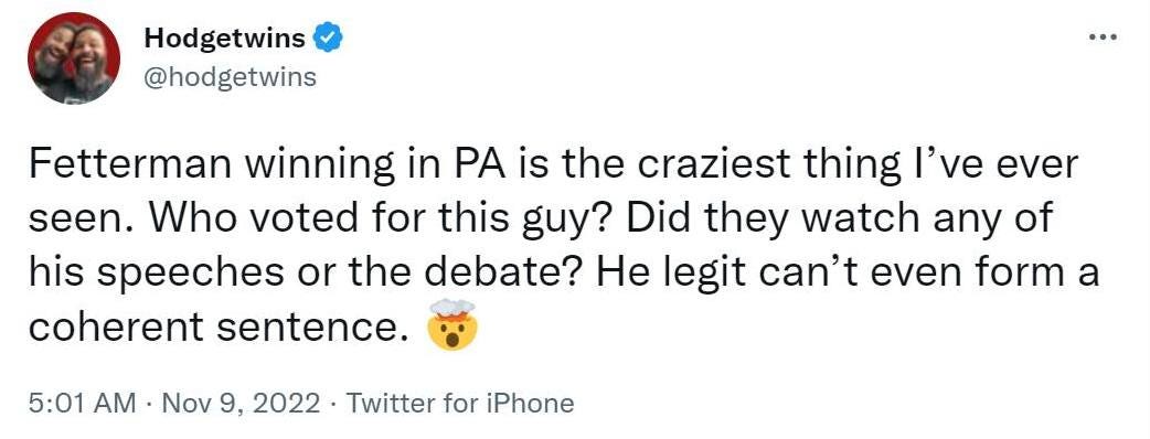 May be an image of 1 person and text that says 'Hodgetwins @hodgetwins Fetterman winning in PA is the craziest thing I've ever seen. Who voted for this guy? Did they watch any of his speeches or the debate? He legit can't even form a coherent sentence. 5:01 AM Nov 9,2022 2022 Twitter for iPhone'
