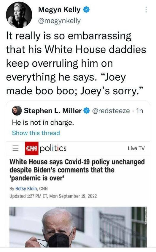 May be a Twitter screenshot of 2 people and text that says 'Megyn Kelly @megynkelly It really is so embarrassing that his White House daddies keep overruling him on everything he says. "Joey made boo boo; Joey sorry." Stephen L. Miller He is not in charge. Show this thread @redsteeze 1h Live Live TV CNN politics White House says Covid-19 policy unchanged despite Biden's comments that the 'pandemic is over' By Betsy Klein, CNN Updated 1:27 PM ET, Mon September 19, 2022'