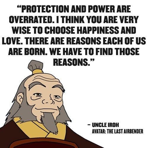 Protection and power are overrated. I think you are very wise to choose happiness and love. There are reasons each of us are born. We have to find those reasons." -- Uncle Iroh in Avatar: The Last Airbender