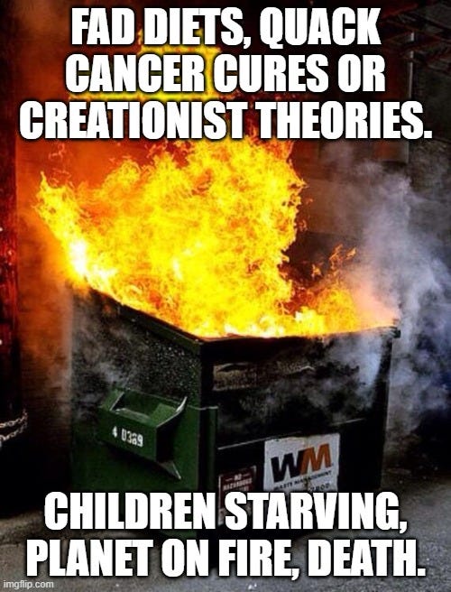 Dumpster Fire |  FAD DIETS, QUACK CANCER CURES OR CREATIONIST THEORIES. CHILDREN STARVING, PLANET ON FIRE, DEATH. | image tagged in dumpster fire | made w/ Imgflip meme maker