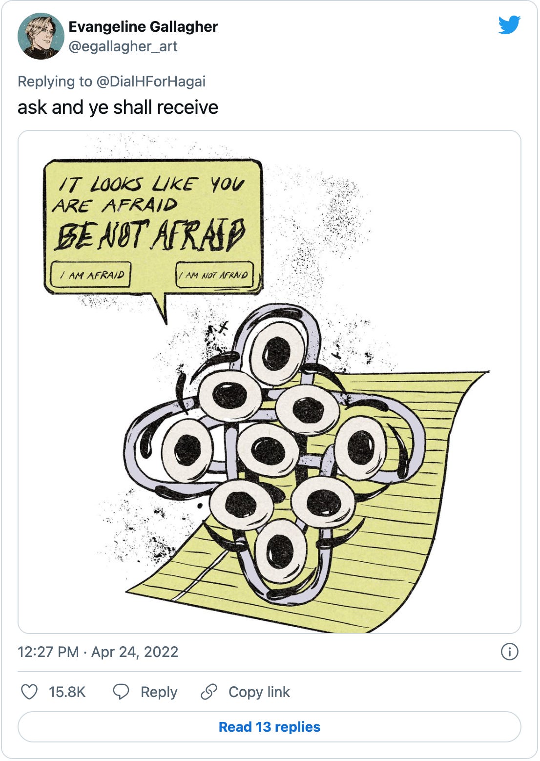 A tweet by @egallagher_art with an illustration of a Biblically-accurate Clippy. So basically the paperclip version of Ezekiel’s: “And as for their appearances, they four had one likeness, as if a wheel had been in the midst of a wheel. When they went, they went upon their four sides; they turned not as they went, but to the place whither the head looked they followed it; they turned not as they went. And their whole body, and their backs, and their hands, and their wings, and the wheels, were full of eyes round about, even the wheels that they four had.” The Clippy is saying “It looks like you are afraid. BE NOT AFRAID” with buttons for “I am afraid” and “I am not afraid.” 