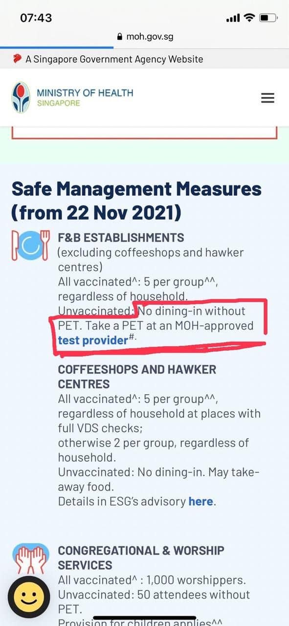 May be an image of text that says "07:43 moh.gov.sg Singapore Government Agency Website MINISTRY OF HEALTH SINGAPORE Safe Management Measures from 22 Nov 2021) F&B ESTABLISHMENTS (excluding coffeeshops and hawker centres) All vaccinated^: 5 per group^^, regardless of household. Unvaccinated No dining-in without PET. Take PET at an MOH-approved test provider#. COFFEESHOPS AND HAWKER CENTRES All vaccinated^: per group^^, regardless of household at places with full VDS checks; otherwise per group, regardless of household. Unvaccinated: No dining-in. May take- away food. Details in ESG's advisory here. CONGREGATIONAL & WORSHIP SERVICES All vaccinated^ 1,000 worshippers. Unvaccinated: 50 attendees without PET."