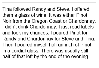 Text block from memoir: Tina followed Randy and Steve. I offered them a glass of wine. It was either Pinot Noir from the Oregon Coast or Chardonnay. I didn’t drink Chardonnay. I just read labels and took my chances. I poured Pinot for Randy and Chardonnay for Steve and Tina. Then I poured myself half an inch of Pinot in a cordial glass. There was usually still half of that left by the end of the evening.