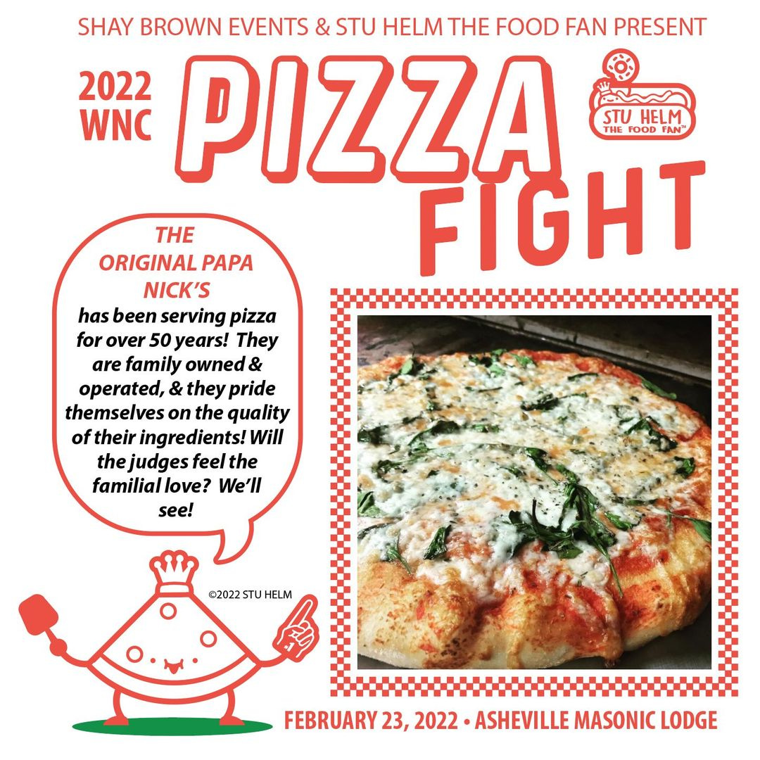 May be an image of pizza and text that says 'SHAY BROWN EVENTS & STU HELM THE FOOD FAN PRESENT 2022 ക WNC PIZZA STU HELM THE FOOD FAN THE ORIGINALP PAPA FIGHT NICK'S has been serving pizza for over 50 years! They are family owned & operated, & they pride themselves on the quality of their ingredients! Will the judges feel the familial love? We'll see! ©2022 SUHLM FEBRUARY 23, 2022 ASHEVILLE MASONIC LODGE'