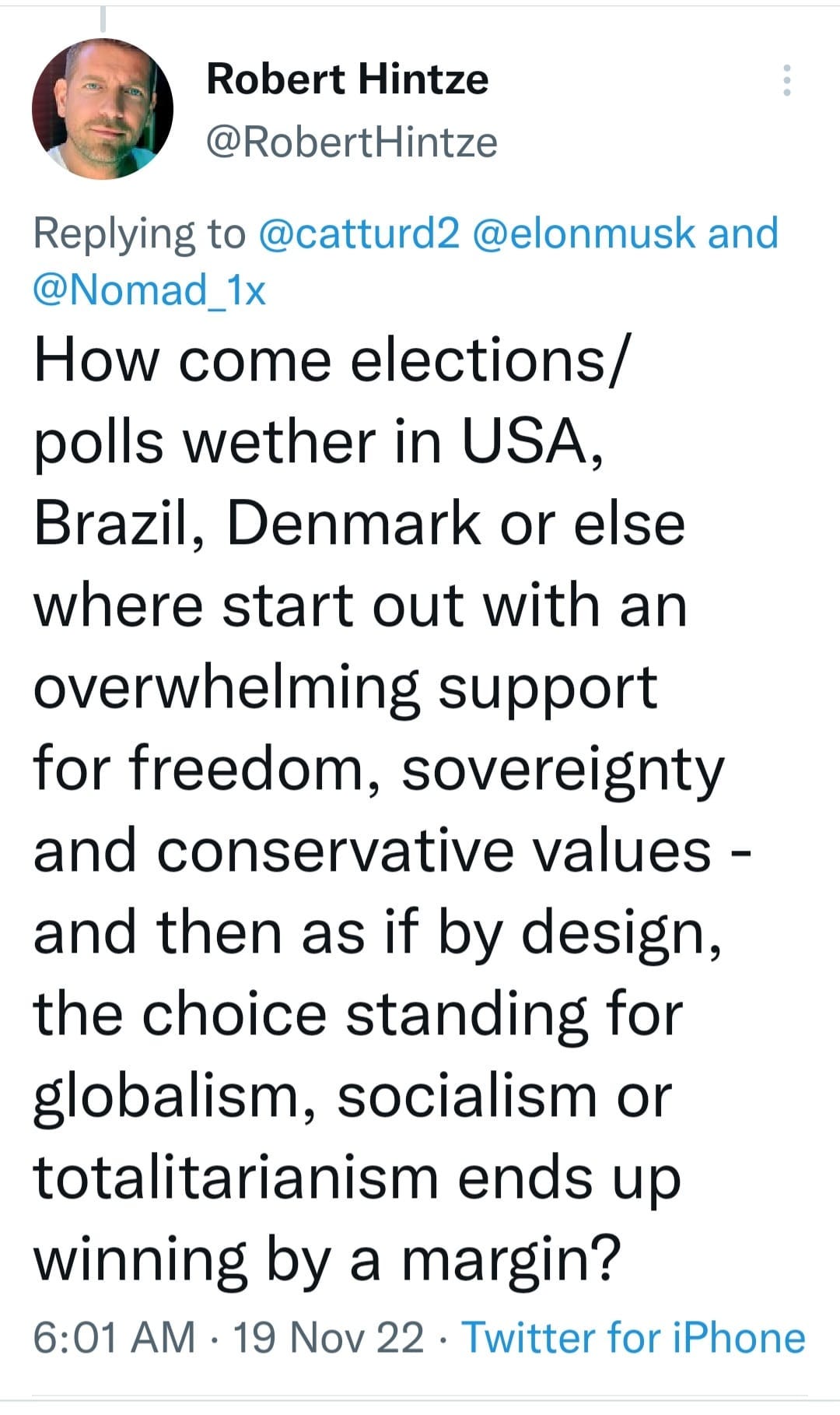 May be an image of 1 person and text that says 'Robert Hintze @RobertHintze Replying to @catturd2 @elonmusk and @Nomad_1x How come elections/ polls wether in USA, Brazil, Denmark or else where start out with an overwhelming support for freedom, sovereignty and conservative values- and then as if by design, the choice standing for globalism, socialism or totalitarianism ends up up winning by a margin? 6:01 AM 19 Nov 22 Twitter for iPhone'