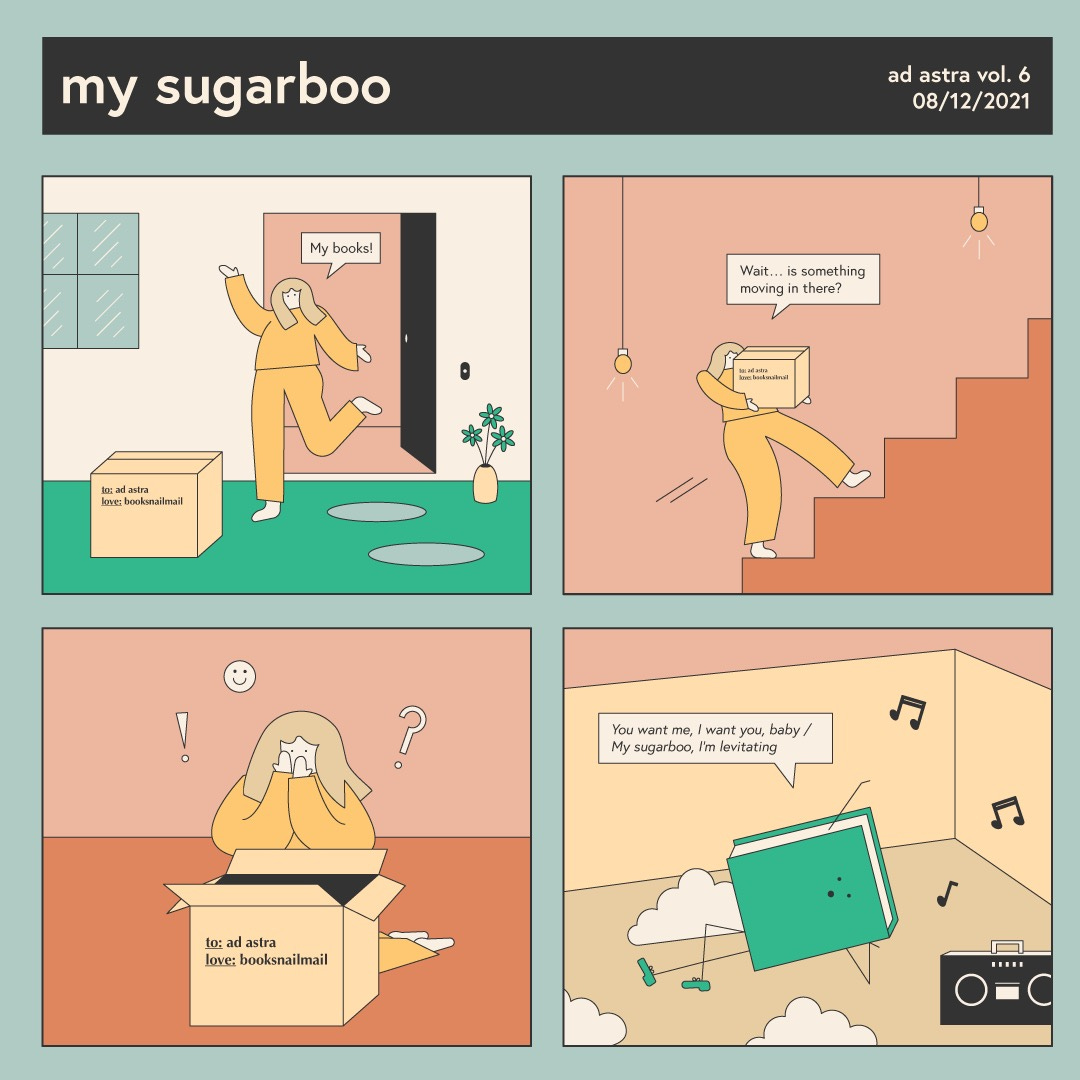 A four paneled comic titled “my sugarboo.” The comic depicts an individual stepping outside their home to a box labeled: “to ad astra, love booksnailmail.” The individual exclaims “My books!” They then proceed to take it up the stairs, wondering “Wait…is something moving in there?” They open the box and cover their face, with an exclamation point, smiley face, and question mark floating around. The book is then scene dancing amongst clouds in the box with a boombox playing Dua Lipa’s “Levitating.” The book sings “You want me, I want you, baby/My sugar boo, I’m levitating.” 