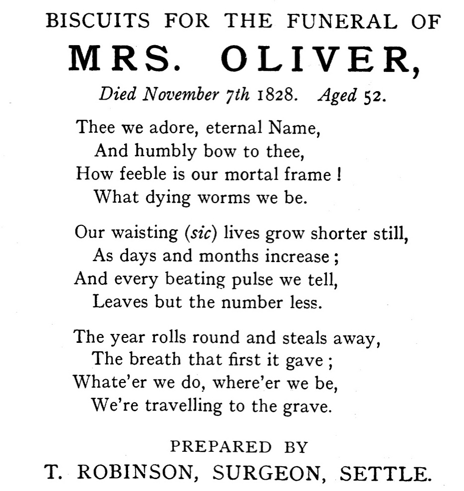  BISCUITS FOR THE FUNERAL OF  MRS. OLIVER,  Died November 7th 1828. Aged 52.  Thee we adore, eternal Name,  And humbly bow to thee,  How feeble is our mortal frame !  What dying worms we be.  Our waisting (sic) lives grow shorter still,  As days and months increase;  And every beating pulse we tell,  Leaves but the number less.  The year rolls round and steals away,  The breath that first it gave;  Whate'er we do, where'er we be,  We're travelling to the grave.  PREPARED BY  T. ROBINSON, SURGEON, SETTLE.