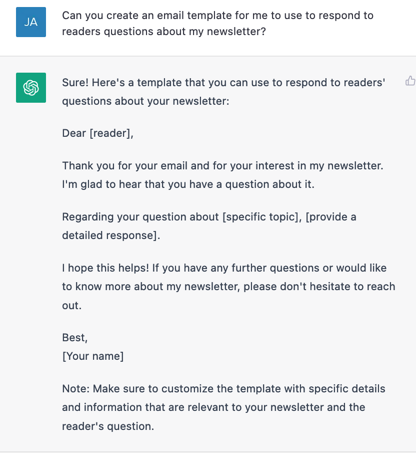 Can you create an email template for me to use to respond to readers questions about my newsletter?  Sure! Here's a template that you can use to respond to readers' questions about your newsletter:  Dear [reader],  Thank you for your email and for your interest in my newsletter. I'm glad to hear that you have a question about it.  Regarding your question about [specific topic], [provide a detailed response].  I hope this helps! If you have any further questions or would like to know more about my newsletter, please don't hesitate to reach out.  Best, [Your name]  Note: Make sure to customize the template with specific details and information that are relevant to your newsletter and the reader's question.