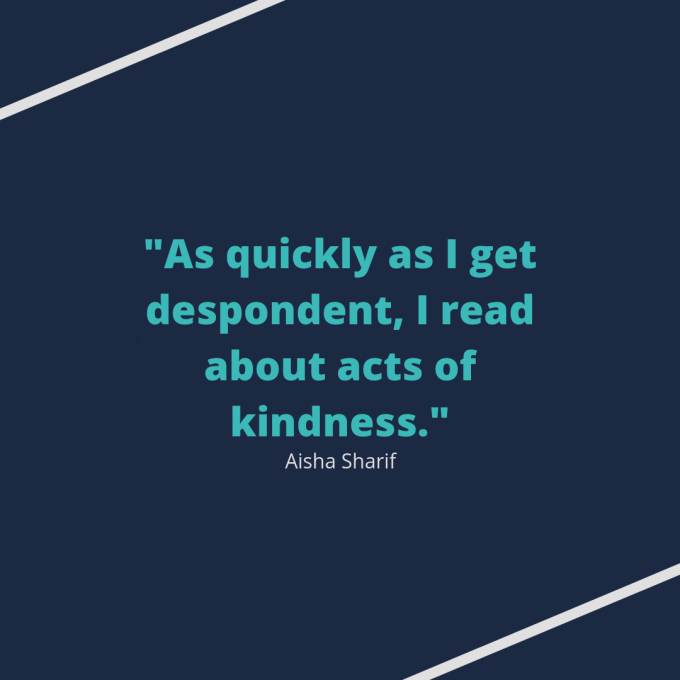 Quote from Aisha Sharif: "As quickly as I get despondent, I read about acts of kindness."