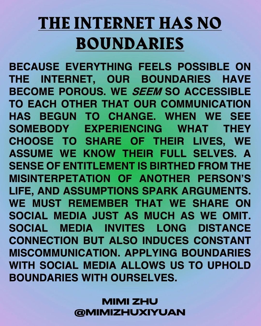 A quote that reads, "The Internet Has No Boundaries. Because everything feels possible on the internet, our boundaries have become porous. We seem so accessible to each other that our communication has begun to change. When we see somebody experiencing what they choose to share of their lives, we assume we know their full selves. A sense of entitlement is birthed from the misinterpretation of another person's life, and assumptions spark arguments. We must remember that we share on social media just as much as we omit. Social media invites long distance connection but also induces constant miscommunication. Applying boundaries with social media allows us to uphold boundaries with ourselves." - Mimi Zhu @Mimizhuxiyuan