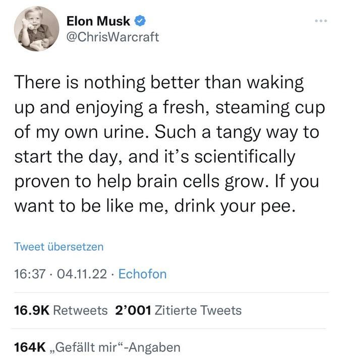 Elon Musk [verified]
@ChrisWarcraft

There is nothing better than waking up and enjoying a fresh, steaming cup of my own urine. Such a tangy way to start the day, and it's scientifically proven to help brain cells grow. If you want to be like me, drink your pee.

04.11.22