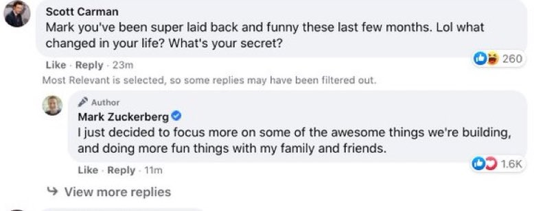 Facebook thread where Scott Carman posts “Mark you’ve been super laid back and funny these last few months. Lol what changed in your life? What’s your secret?” and Mark Zuckerberg replies in normal human words: “I just decided to focus more on some of the awesome things we’re building, and doing more fun things with my family and friends.” Facebook thread where Scott Carman posts “Mark you’ve been super laid back and funny these last few months. Lol what changed in your life? What’s your secret?” and Mark Zuckerberg replies in normal human words: “I just decided to focus more on some of the awesome things we’re building, and doing more fun things with my family and friends.”