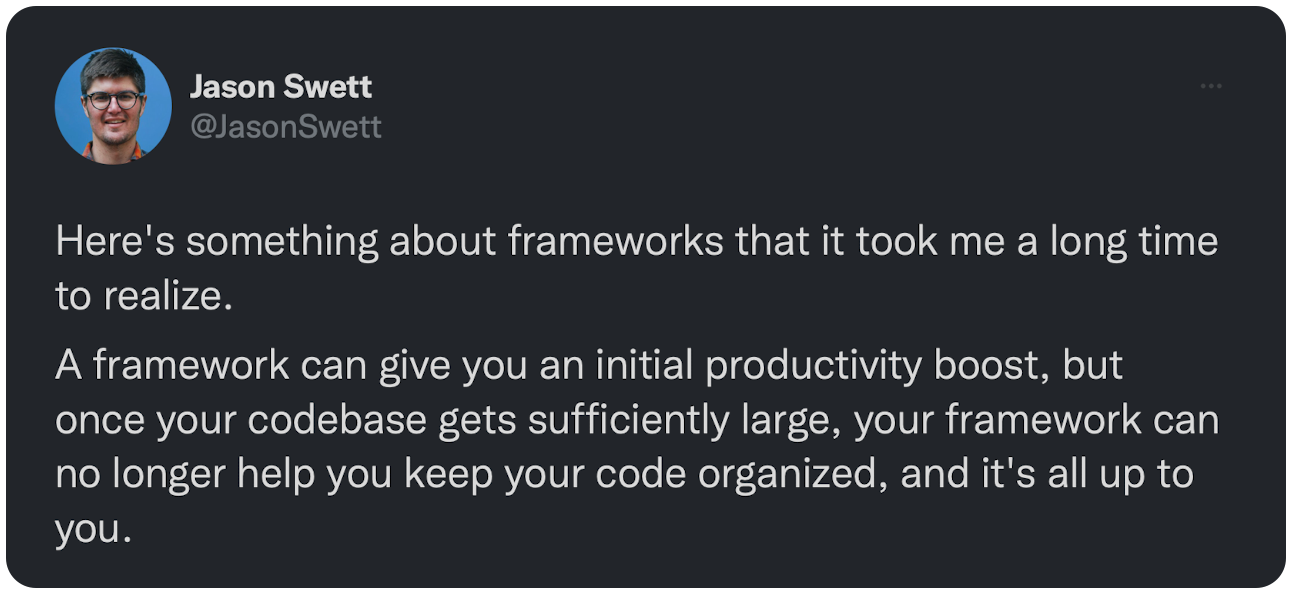 Here's something about frameworks that it took me a long time to realize. A framework can give you an initial productivity boost, but once your codebase gets sufficiently large, your framework can no longer help you keep your code organized, and it's all up to you.
