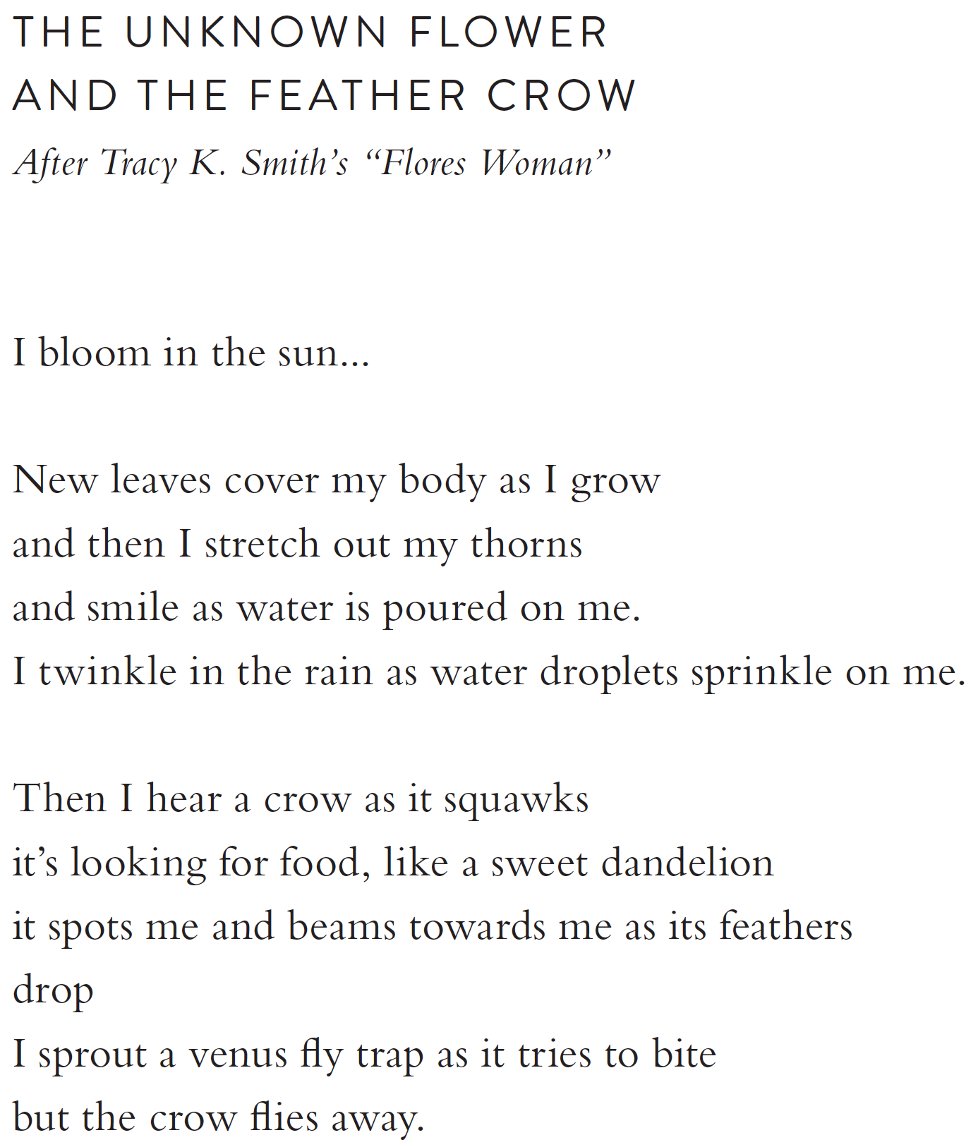 The Unknown Flower  and the Feather Crow  After Tracy K. Smith’s “Flores Woman”  I bloom in the sun...  New leaves cover my body as I grow and then I stretch out my thorns then I smile as water is poured on me. I twinkle in the rain as water droplets sprinkle on me.  Then I hear a crow as it squawks it’s looking for food, like a sweet dandelion it spots me and beams towards me as its feathers  drop I sprout a venus fly trap as it tries to bite  but the crow flies away.  