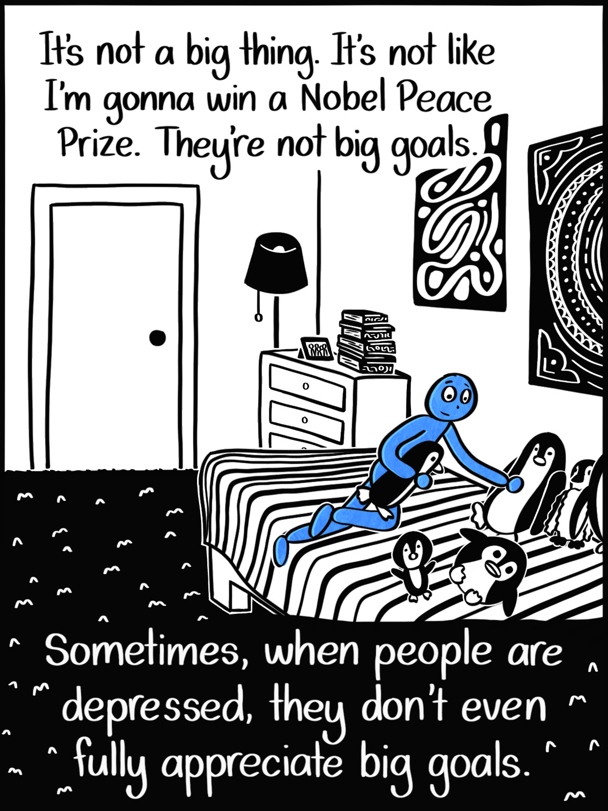 Caption: It's not a big thing. It's not like I'm gonna win a Nobel Peace Prize. They're not big goals. Sometimes, when people are depressed, they don't even fully appreciate big goals. Image: Wider angle of the blue person in their bedroom, in the middle of arranging the stuffed penguins on their bed.