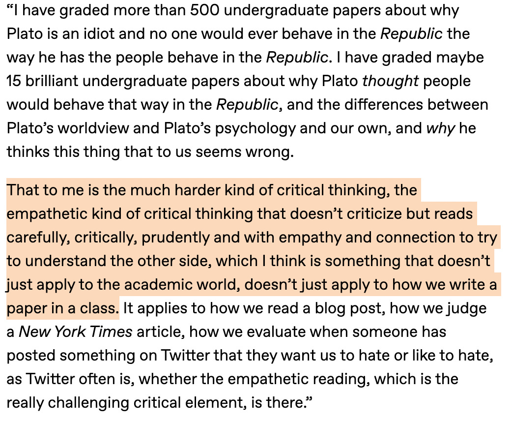 I have graded more than 500 undergraduate papers about why Plato is an idiot and no one would ever behave in the Republic the way he has the people behave in the Republic. I have graded maybe 15 brilliant undergraduate papers about why Plato thought people would behave that way in the Republic, and the differences between Plato’s worldview and Plato’s psychology and our own, and why he thinks this thing that to us seems wrong.  That to me is the much harder kind of critical thinking, the empathetic kind of critical thinking that doesn’t criticize but reads carefully, critically, prudently and with empathy and connection to try to understand the other side, which I think is something that doesn’t just apply to the academic world, doesn’t just apply to how we write a paper in a class. It applies to how we read a blog post, how we judge a New York Times article, how we evaluate when someone has posted something on Twitter that they want us to hate or like to hate, as Twitter often is, whether the empathetic reading, which is the really challenging critical element, is there.