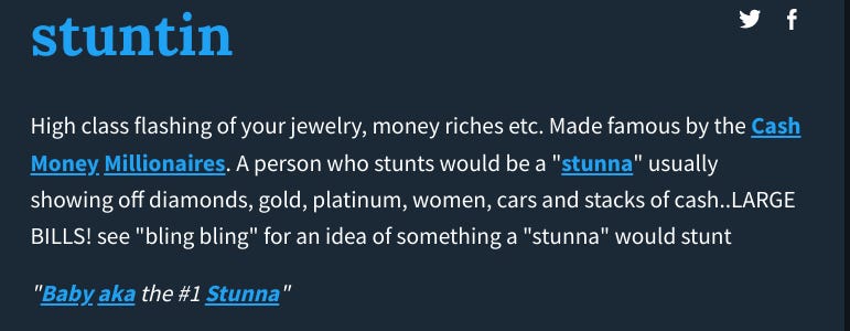 Definition from Urban dictionary: High class flashing of your jewelry, money riches etc. Made famous by the Cash Money Millionaires. A person who stunts would be a "stunna" usually showing off diamonds, gold, platinum, women, cars and stacks of cash..LARGE BILLS! see "bling bling" for an idea of something a "stunna" would stunt "Baby aka the #1 Stunna"