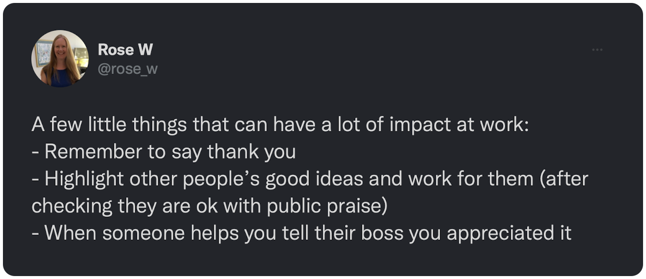 A few little things that can have a lot of impact at work: - Remember to say thank you - Highlight other people’s good ideas and work for them (after checking they are ok with public praise) - When someone helps you tell their boss you appreciated it