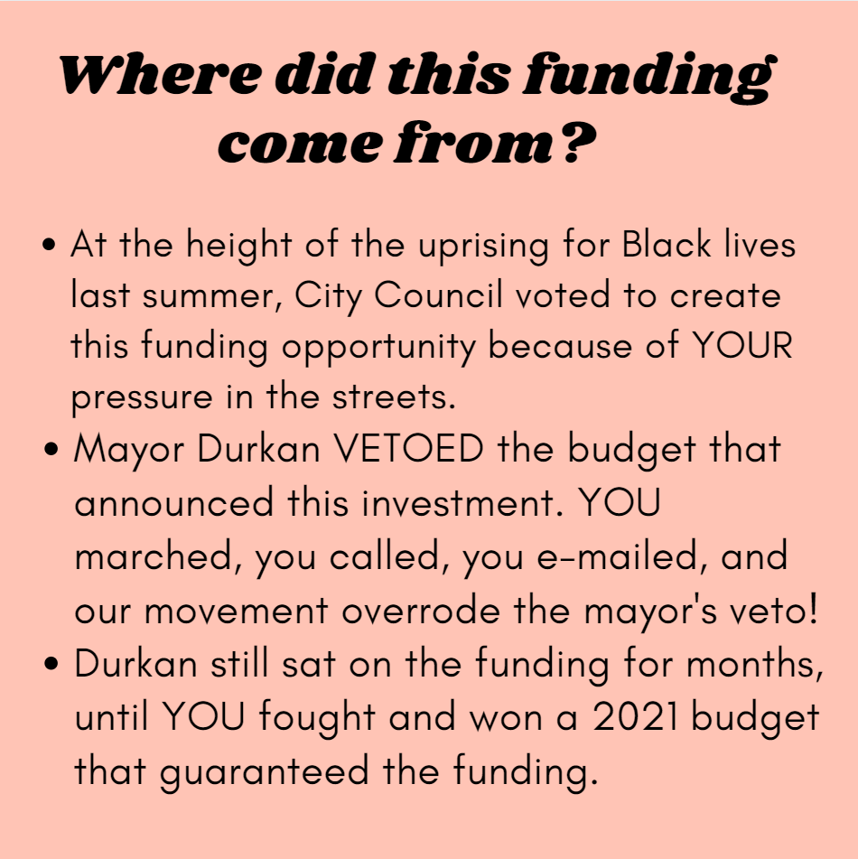 Where did this funding come from? At the height of the uprising for Black lives last summer, City Council voted to create this funding opportunity because of YOUR pressure in the streets. Mayor Durkan VETOED the budget that announced this investment. YOU marched, you called, you e-mailed, and our movement overrode the mayor's veto! Durkan still sat on the funding for months, until YOU fought and won a 2021 budget that guaranteed the funding.
