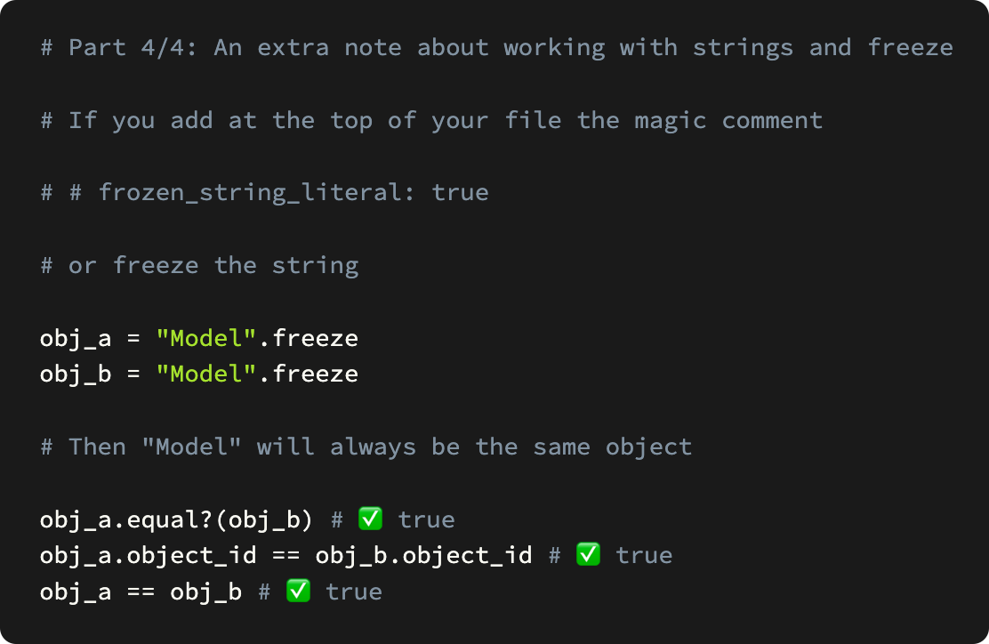  # Part 4/4: An extra note about working with strings and freeze  # If you add at the top of your file the magic comment  # # frozen_string_literal: true  # or freeze the string  obj_a = "Model".freeze obj_b = "Model".freeze  # Then "Model" will always be the same object  obj_a.equal?(obj_b) # ✅ true obj_a.object_id == obj_b.object_id # ✅ true obj_a == obj_b # ✅ true