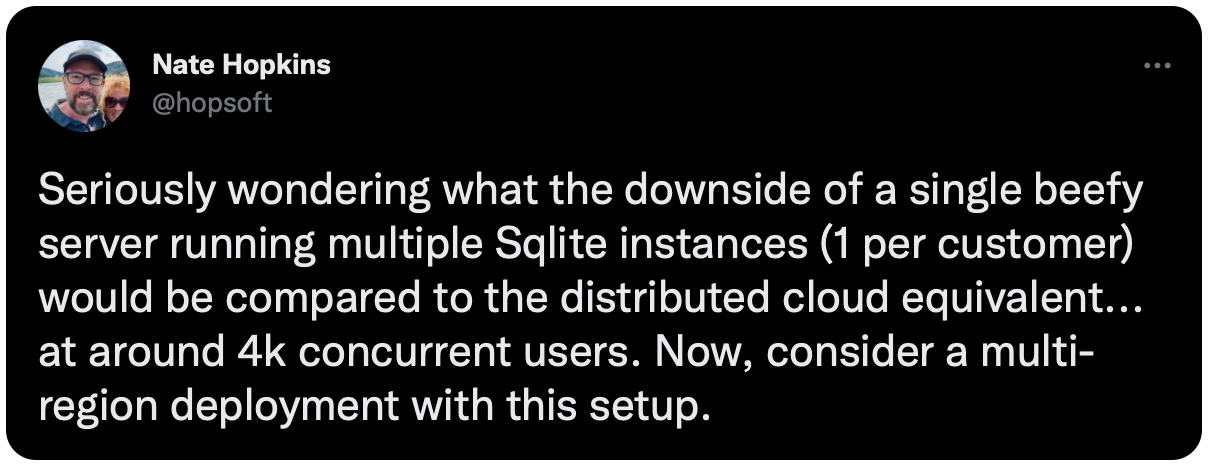 Seriously wondering what the downside of a single beefy server running multiple Sqlite instances (1 per customer) would be compared to the distributed cloud equivalent... at around 4k concurrent users. Now, consider a multi-region deployment with this setup.