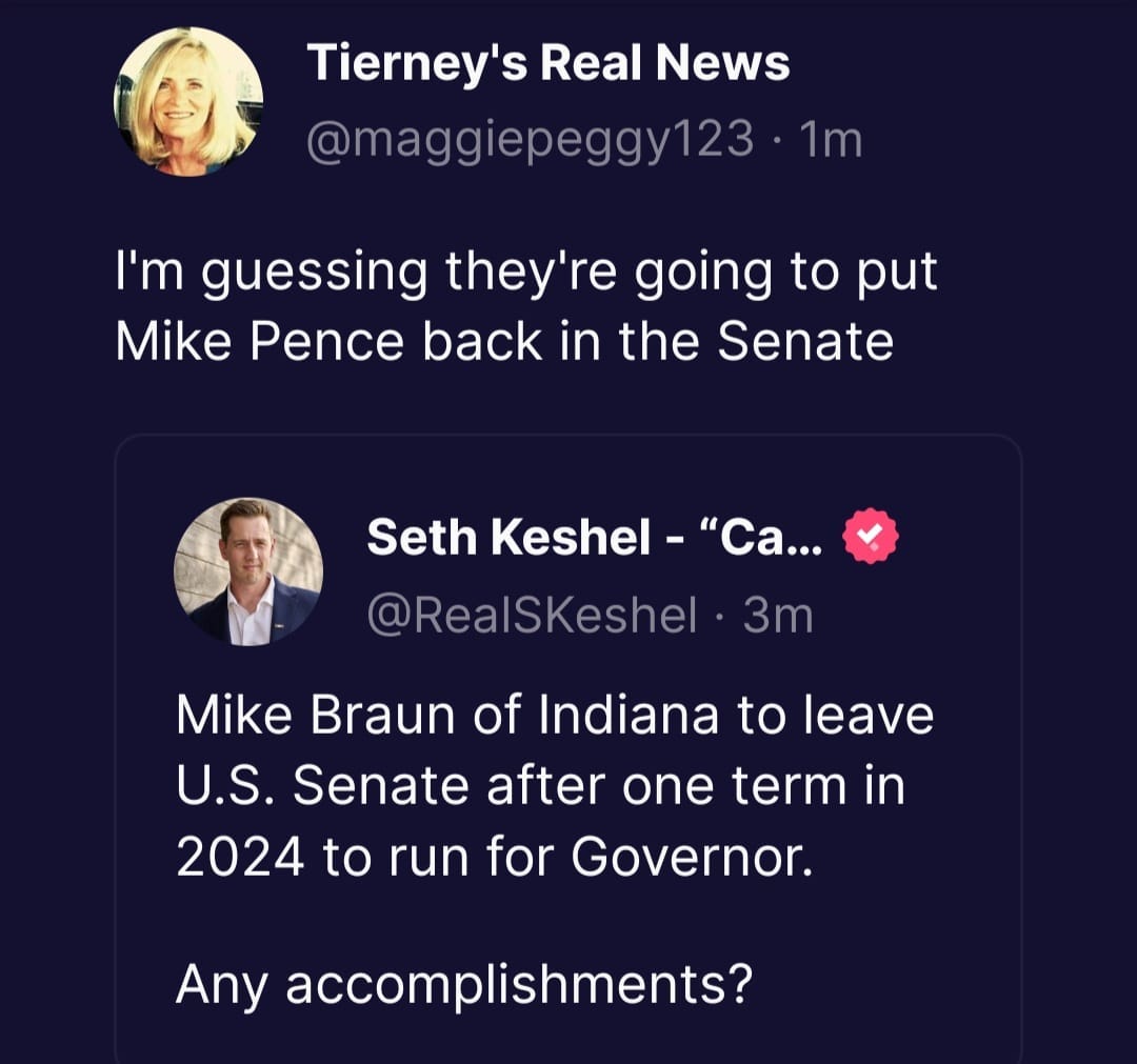 May be a Twitter screenshot of 2 people and text that says 'Tierney's Real News @maggiepeggy123 1m I'm guessing they're going to put Mike Pence back in the Senate Seth Keshel "Ca... @RealSKeshel 3m Mike Braun of Indiana to leave U.S. Senate after one term in 2024 to run for Governor. Any accomplishments?'