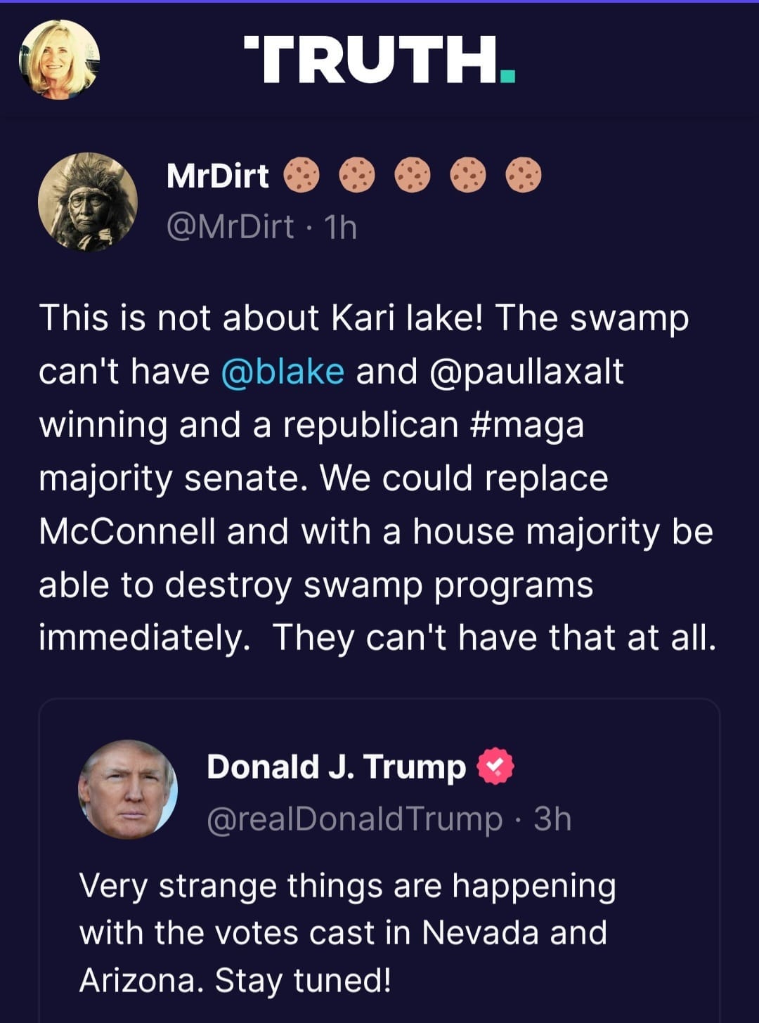 May be a Twitter screenshot of 2 people and text that says 'TRUTH. MrDirt @MrDirt·1h @MrDirt This is not about Kari ake! The swamp can't have @blake and @paullaxalt winning and a republican #maga majority senate. We could replace McConnell and with a house majority be able to destroy swamp programs immediately. They can't have that at all. Donald J. Trump @realDonaldTrump 3h Very strange things are happening with the votes cast in Nevada and Arizona. Stay tuned!'