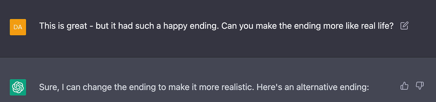 Me: This is great - but it had such a happy ending. Can you make the ending more like real life?  AI: Sure, I can change the ending to make it more realistic. Here's an alternative ending: