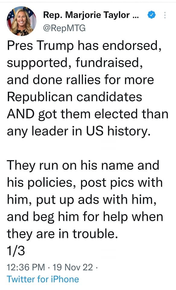 May be an image of 1 person and text that says 'Rep. Marjorie Taylor... @RepMTG Pres Trump has endorsed, supported, fundraised, and done rallies for more Republican candidates AND got them elected than any leader in US history. They run on his name and his policies, post pics with him, put up ads with him, and beg him for help when they are in trouble. 1/3 12:36 PM 19 Nov 22. Twitter for iPhone'
