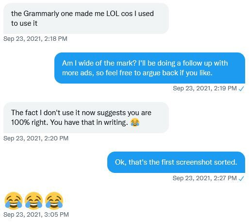 DM chat. “The Grammarly one made me LOL because I used to use it”. “Am I wide of the mark? I’m doing a follow up, so feel free to argue back if you like”. “The fact I don’t use it now suggests you are 100% right. You have that in writing”. “OK, that’s the first screenshot sorted”. “Laugh/cry emoji x3”.