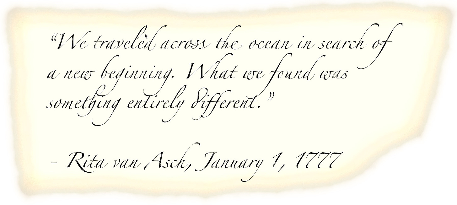 We traveled across the ocean in search of a new beginning. What we found was something entirely different.”  - Rita van Asch, January 1, 1777