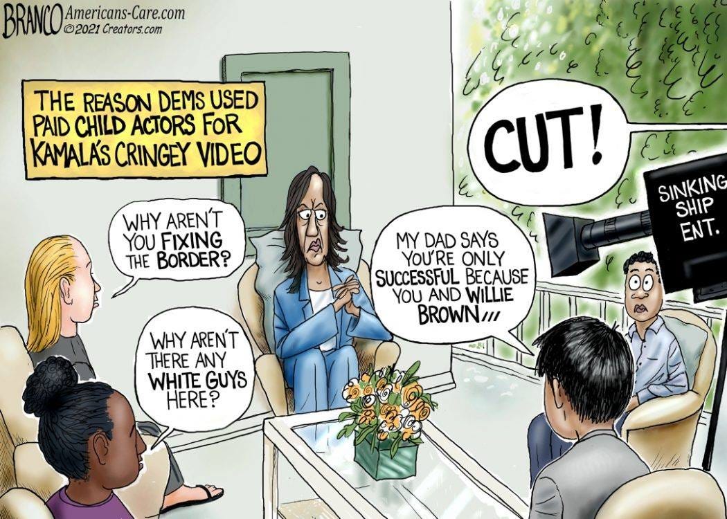 May be an illustration of 1 person and text that says 'BRANCO BRAn.com Americans-Care.com ©2021 Creators.com THE REASON DEMS USED PAID CHILD ACTORS FOR KAMALA'S CRINGEY VIDEO WHY AREN'T YOU FIXING THE BORDER? CUT! SINKING SHIP ENT. MY DAD SAYS YOU'RE ONLY SUCCESSFUL BECAUSE YOU AND WILLIE BROWN/// WHY AREN'T THERE ANY WHITE GUYS HERE?'