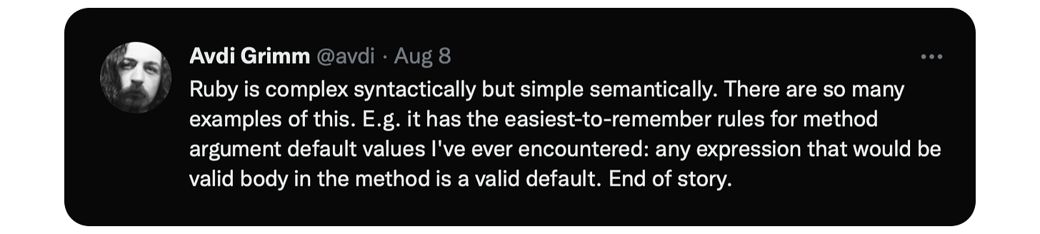Ruby is complex syntactically but simple semantically. There are so many examples of this. E.g. it has the easiest-to-remember rules for method argument default values I've ever encountered: any expression that would be valid body in the method is a valid default. End of story.