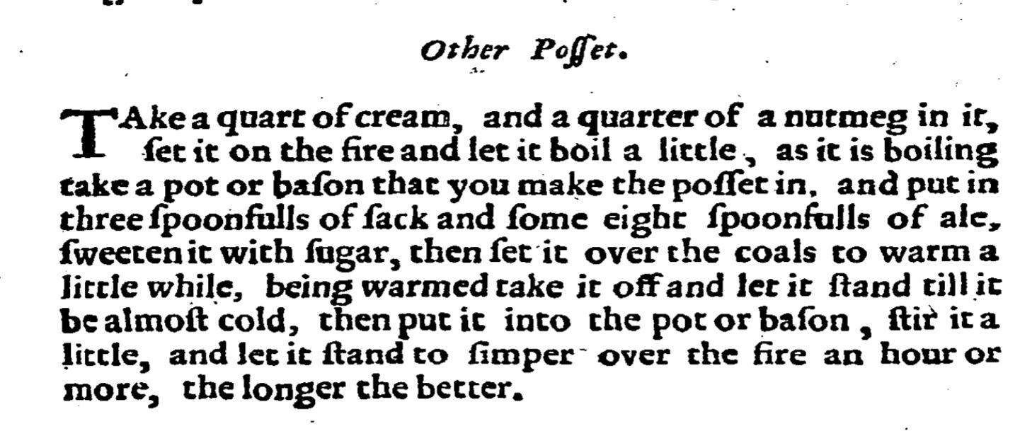 Other Posset.  Take a quart of cream, and a quarter of nutmeg in it, set it on the fire, and let it boil a little, as it is boling take a pot or bason that you may make the posset in, and put in three spoonfuls of sack, and some eight spoonfuls of ale, sweeten it with sugar, then set it on the coals to warm a little while; being warmed, take it off and let it stand till it be almost cold, then put it into the pot or bason, stir it a little, and let it stand to simmer over the fire an hour or more, the longer the better.