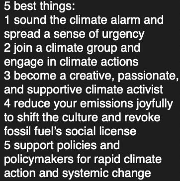 5 best things: 1 sound the climate alarm and spread a sense of urgency 2 join a climate group and engage in climate actions 3 become a creative, passionate, and supportive climate activist 4 reduce your emissions joyfully to shift the culture and revoke fossil fuel's social license 5 support policies and policymakers for rapid climate action and systemic change