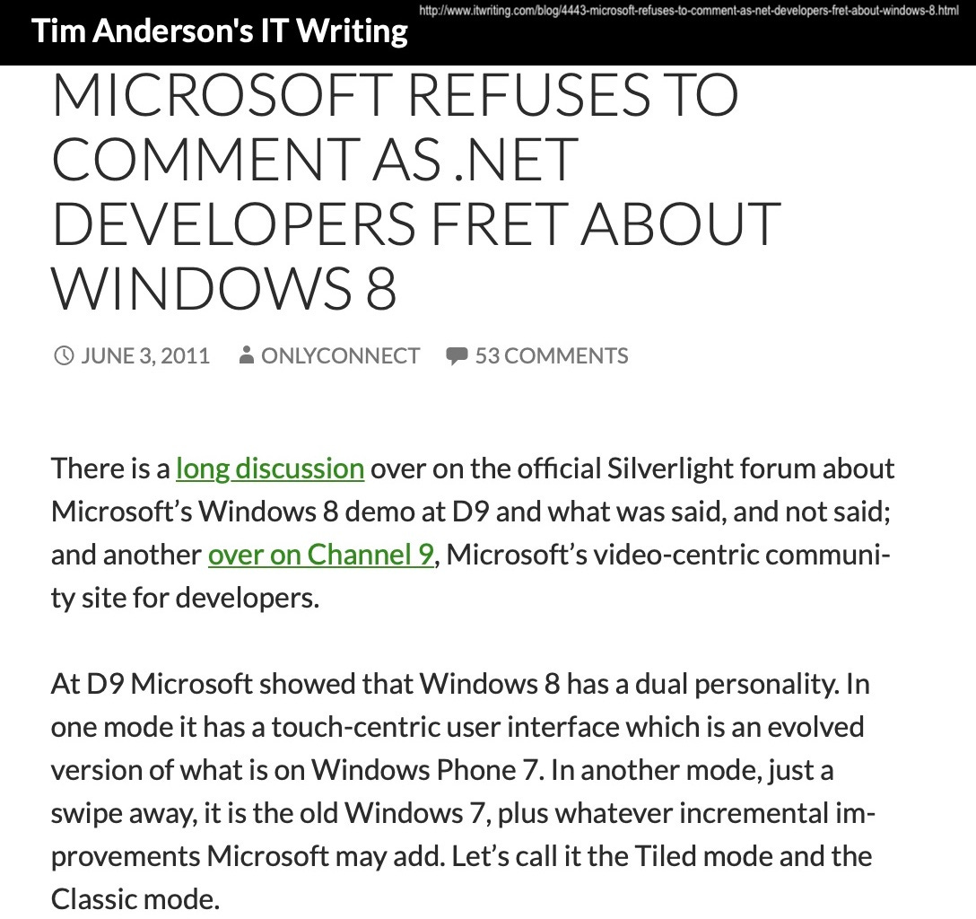 MICROSOFT REFUSES TO COMMENT AS.NET DEVELOPERS FRET ABOUT WINDOWS 8 O JUNE 3, 2011 & ONLYCONNECT • 53 COMMENTS There is a long discussion over on the official Silverlight forum about Microsoft's Windows 8 demo at D9 and what was said, and not said; and another over on Channel 9, Microsoft's video-centric community site for developers. At D9 Microsoft showed that Windows 8 has a dual personality. In one mode it has a touch-centric user interface which is an evolved version of what is on Windows Phone 7. In another mode, just a swipe away, it is the old Windows 7, plus whatever incremental improvements Microsoft may add. Let's call it the Tiled mode and the Classic mode.