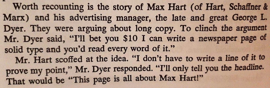 Worth recounting is the story of Max Hart (of Hart, Schaffner & 
Marx) and his advertising manager, the late and great George L. 
Dyer. They were arguing about long copy. To clinch the argument 
Mr. Dyer said, "I'll bet you $10 1 can write a newspaper page of 
solid type and you'd read every word of it." 
Mr. Hart scoffed at the idea, "I don't have to write a line of it to 
prove my point," Mr. Dyer responded. "I'll only tell you the headline. 
That would be "This page is all about Max Hart!" 